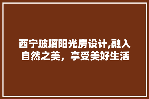 西宁玻璃阳光房设计,融入自然之美，享受美好生活