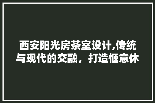西安阳光房茶室设计,传统与现代的交融，打造惬意休闲空间