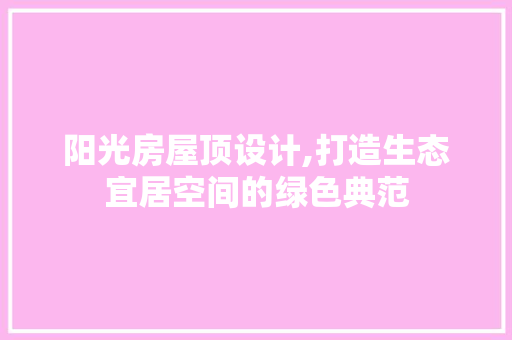 阳光房屋顶设计,打造生态宜居空间的绿色典范
