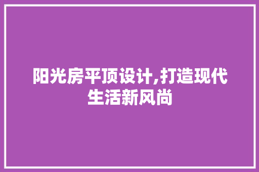 阳光房平顶设计,打造现代生活新风尚
