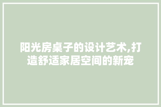阳光房桌子的设计艺术,打造舒适家居空间的新宠