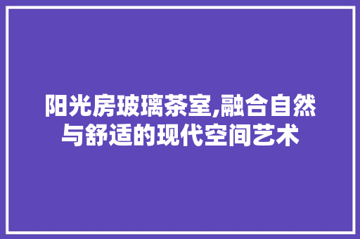阳光房玻璃茶室,融合自然与舒适的现代空间艺术