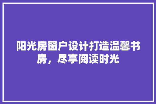 阳光房窗户设计打造温馨书房，尽享阅读时光
