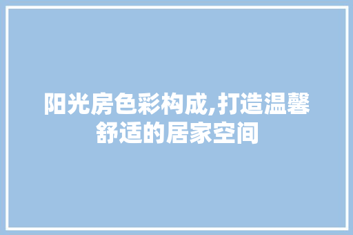 阳光房色彩构成,打造温馨舒适的居家空间