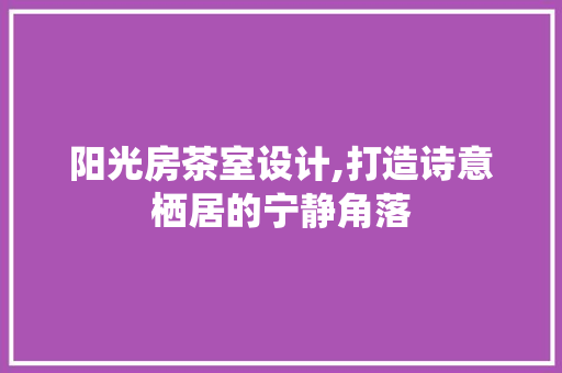 阳光房茶室设计,打造诗意栖居的宁静角落