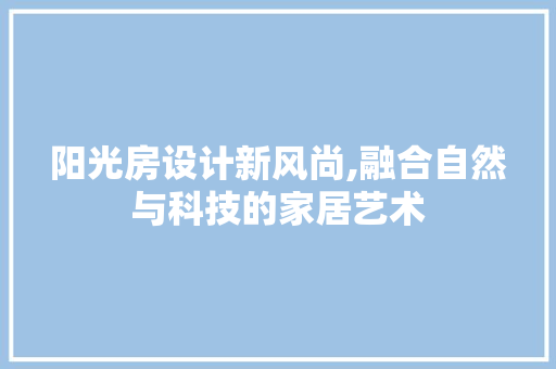 阳光房设计新风尚,融合自然与科技的家居艺术