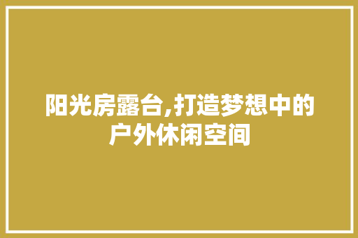 阳光房露台,打造梦想中的户外休闲空间