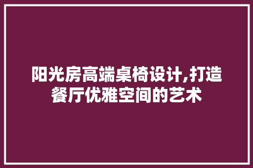 阳光房高端桌椅设计,打造餐厅优雅空间的艺术