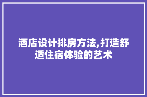 酒店设计排房方法,打造舒适住宿体验的艺术