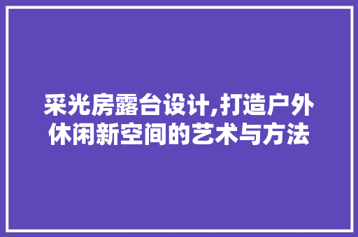 采光房露台设计,打造户外休闲新空间的艺术与方法