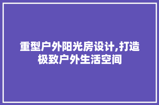 重型户外阳光房设计,打造极致户外生活空间