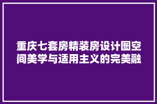 重庆七套房精装房设计图空间美学与适用主义的完美融合