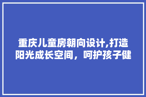 重庆儿童房朝向设计,打造阳光成长空间，呵护孩子健康成长