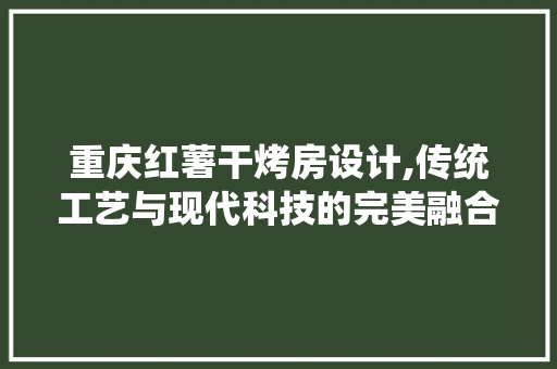重庆红薯干烤房设计,传统工艺与现代科技的完美融合