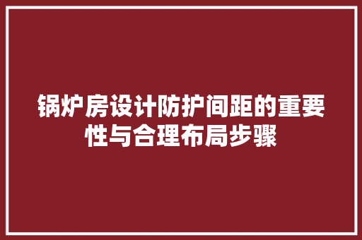 锅炉房设计防护间距的重要性与合理布局步骤