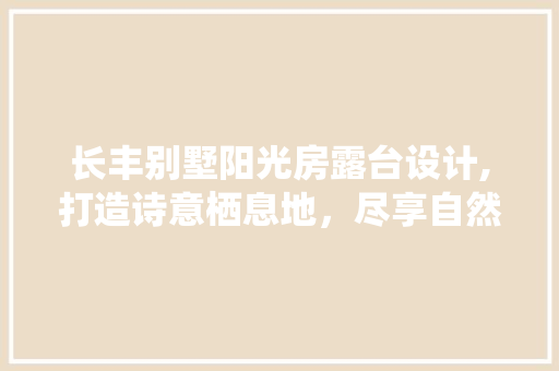 长丰别墅阳光房露台设计,打造诗意栖息地，尽享自然之美