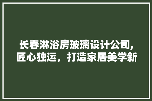 长春淋浴房玻璃设计公司,匠心独运，打造家居美学新境界