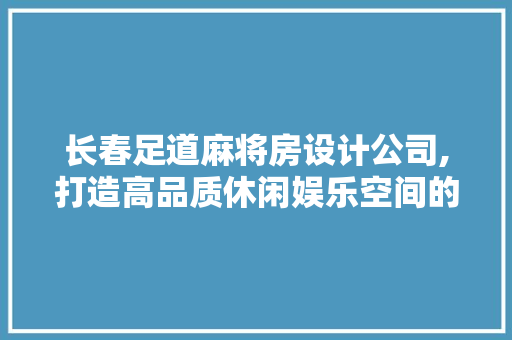 长春足道麻将房设计公司,打造高品质休闲娱乐空间的艺术匠心