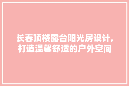 长春顶楼露台阳光房设计,打造温馨舒适的户外空间