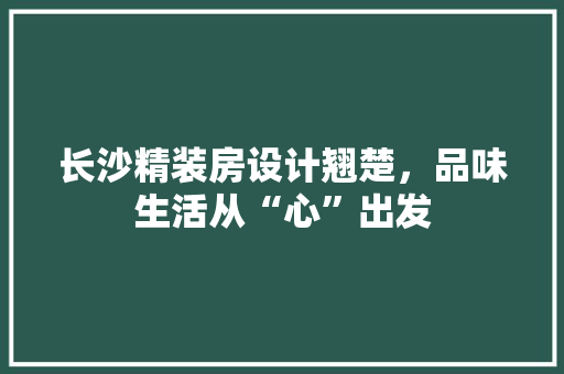 长沙精装房设计翘楚，品味生活从“心”出发