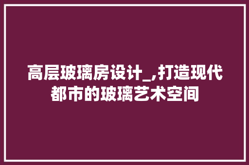 高层玻璃房设计_,打造现代都市的玻璃艺术空间