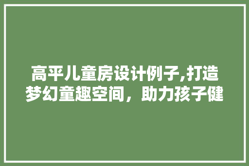 高平儿童房设计例子,打造梦幻童趣空间，助力孩子健康成长