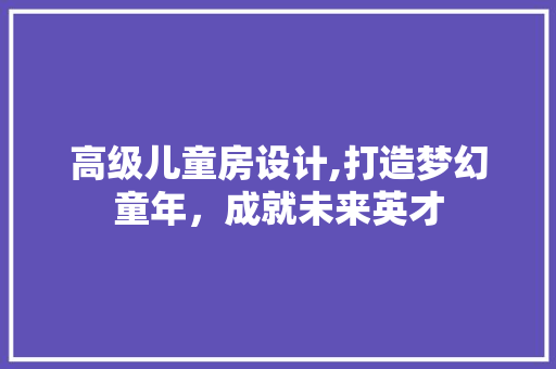 高级儿童房设计,打造梦幻童年，成就未来英才