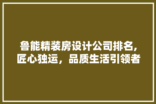鲁能精装房设计公司排名,匠心独运，品质生活引领者