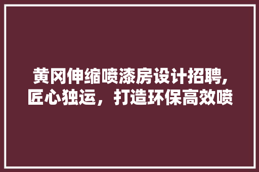 黄冈伸缩喷漆房设计招聘,匠心独运，打造环保高效喷涂新典范