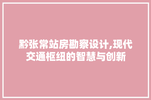 黔张常站房勘察设计,现代交通枢纽的智慧与创新