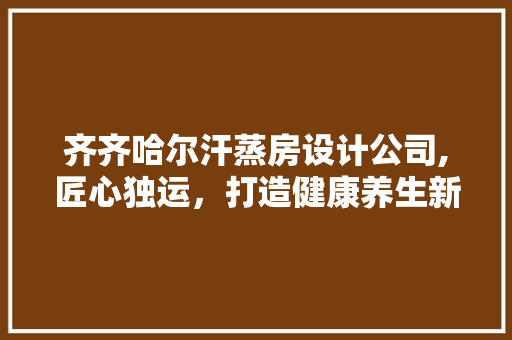 齐齐哈尔汗蒸房设计公司,匠心独运，打造健康养生新空间