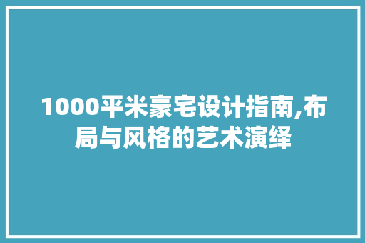 1000平米豪宅设计指南,布局与风格的艺术演绎