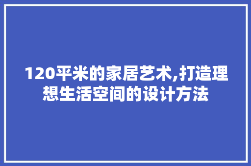120平米的家居艺术,打造理想生活空间的设计方法