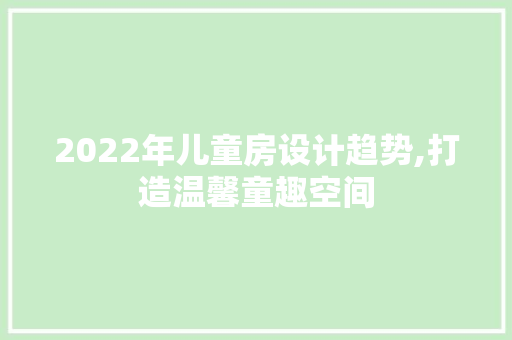 2022年儿童房设计趋势,打造温馨童趣空间