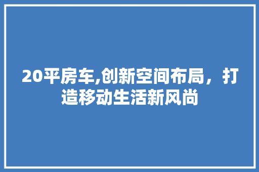 20平房车,创新空间布局，打造移动生活新风尚