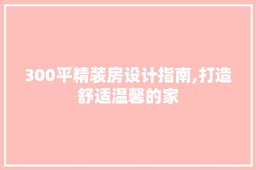 300平精装房设计指南,打造舒适温馨的家