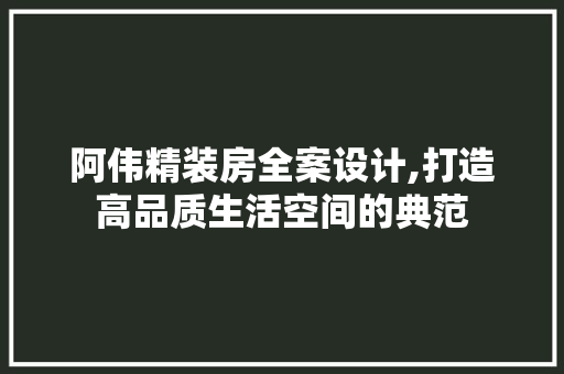 阿伟精装房全案设计,打造高品质生活空间的典范