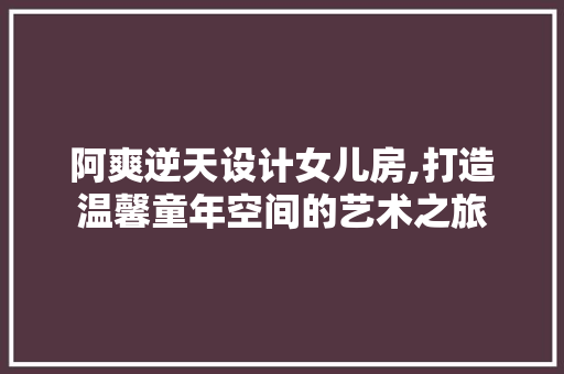 阿爽逆天设计女儿房,打造温馨童年空间的艺术之旅