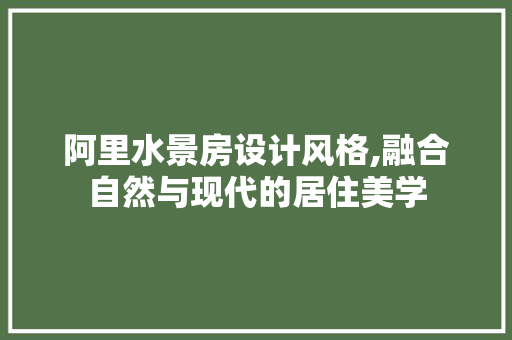 阿里水景房设计风格,融合自然与现代的居住美学