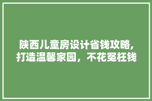 陕西儿童房设计省钱攻略,打造温馨家园，不花冤枉钱