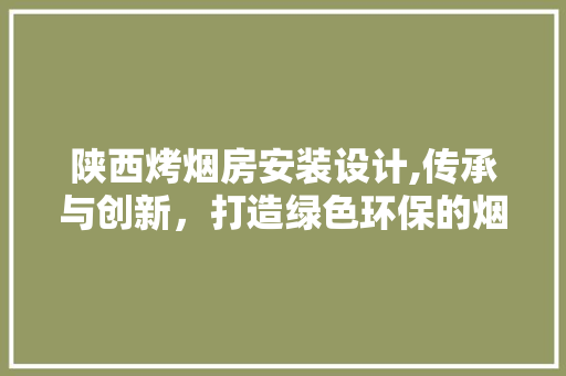陕西烤烟房安装设计,传承与创新，打造绿色环保的烟草产业新标杆