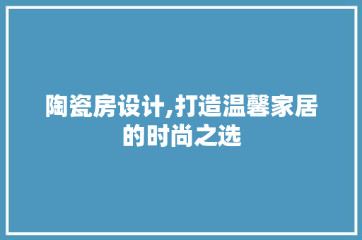 陶瓷房设计,打造温馨家居的时尚之选