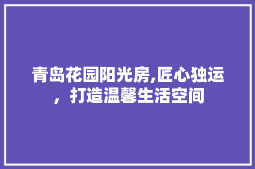 青岛花园阳光房,匠心独运，打造温馨生活空间