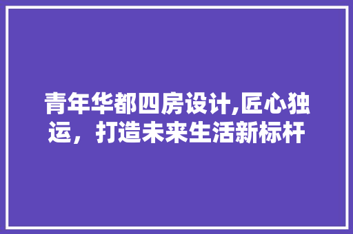 青年华都四房设计,匠心独运，打造未来生活新标杆