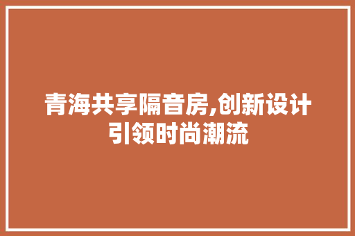 青海共享隔音房,创新设计引领时尚潮流