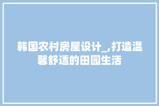 韩国农村房屋设计_,打造温馨舒适的田园生活