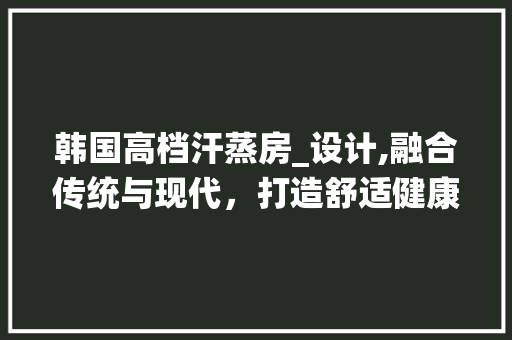 韩国高档汗蒸房_设计,融合传统与现代，打造舒适健康空间
