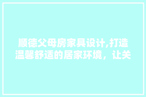 顺德父母房家具设计,打造温馨舒适的居家环境，让关爱无处不在