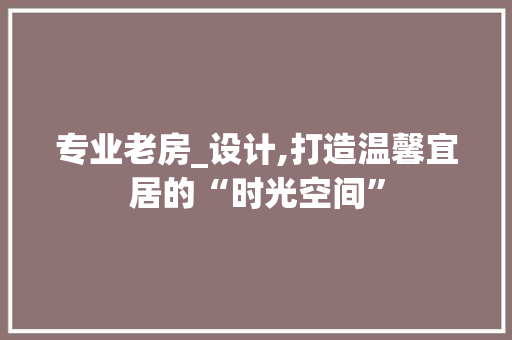 专业老房_设计,打造温馨宜居的“时光空间”