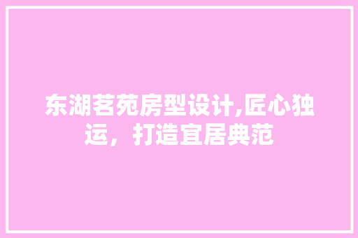 东湖茗苑房型设计,匠心独运，打造宜居典范